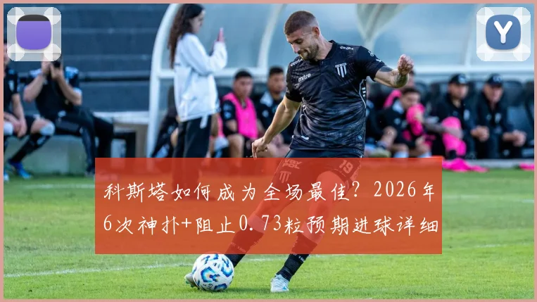 科斯塔如何成为全场最佳？2026年6次神扑+阻止0.73粒预期进球详细解析