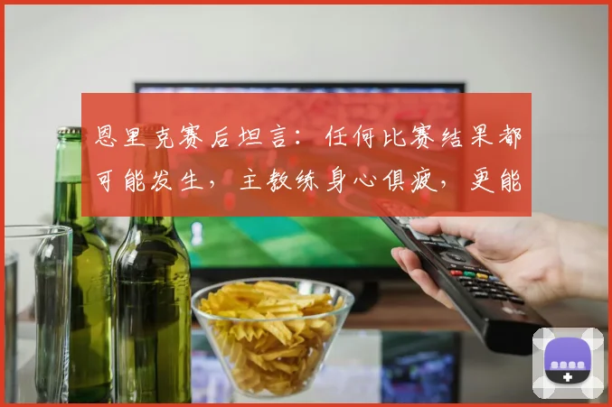 恩里克赛后坦言：任何比赛结果都可能发生，主教练身心俱疲，更能体会球员的真实竞技状态