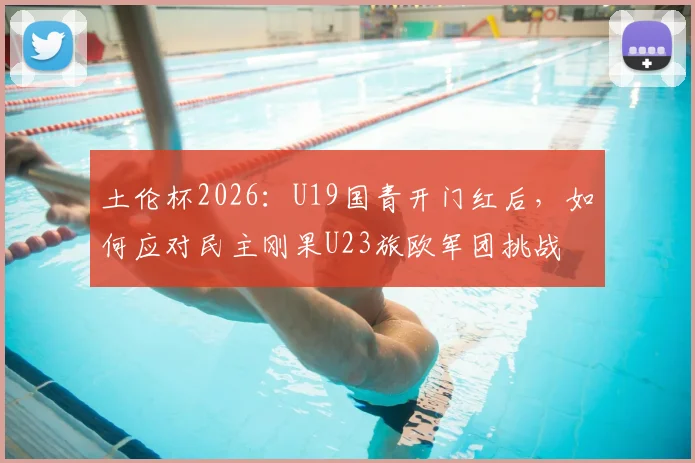 土伦杯2026:U19国青开门红后,如何应对民主刚果U23旅欧军团挑战