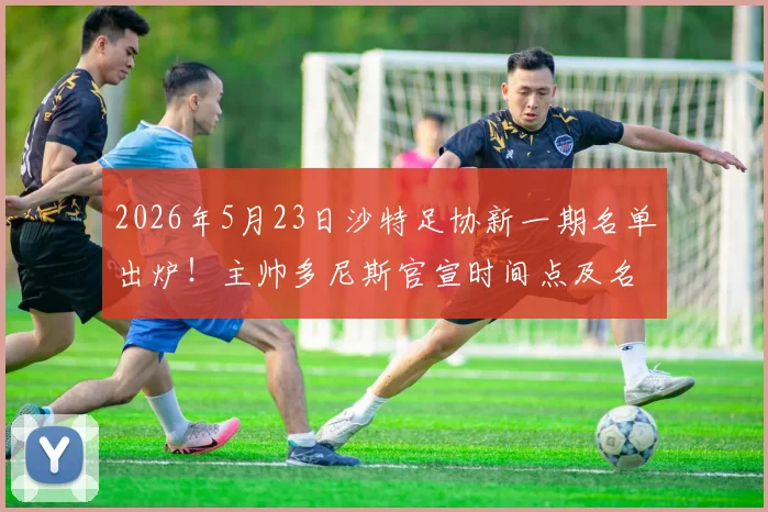 2026年5月23日沙特足协新一期名单出炉！主帅多尼斯官宣时间点及名单前瞻解读