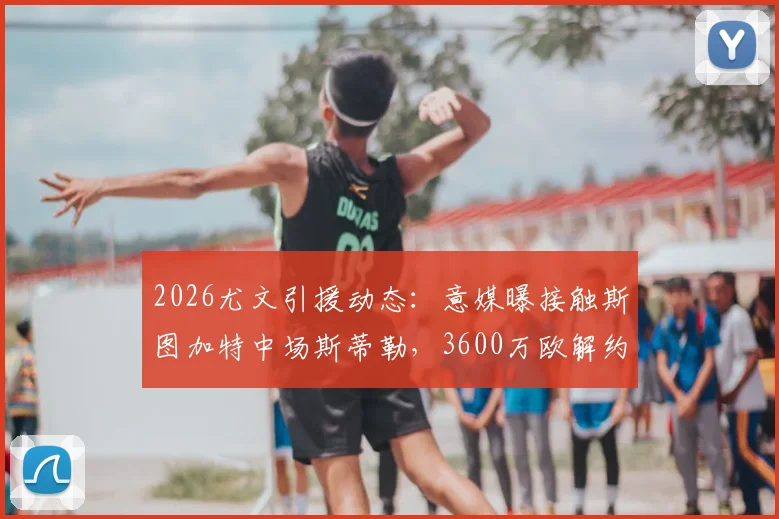 2026尤文引援动态：意媒曝接触斯图加特中场斯蒂勒，3600万欧解约金成焦点，技术特点分析