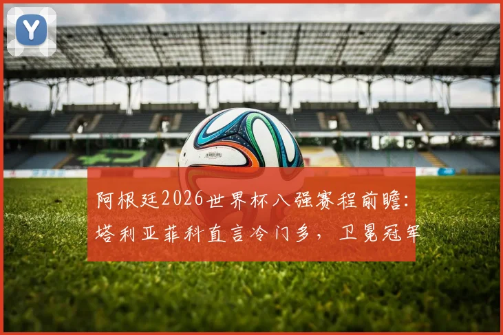 阿根廷2026世界杯八强赛程前瞻:塔利亚菲科直言冷门多,卫冕冠军需警惕哪些潜在对手?