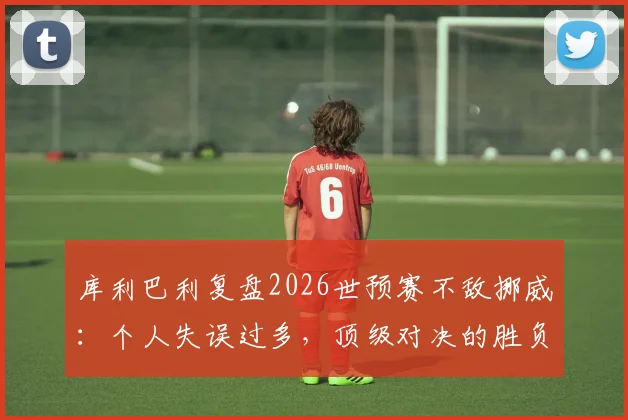 库利巴利复盘2026世预赛不敌挪威：个人失误过多，顶级对决的胜负手在细节处