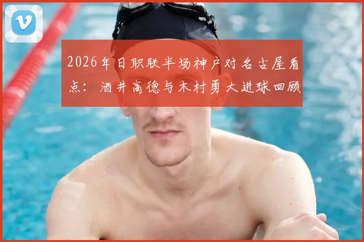 2026年日职联半场神户对名古屋看点:酒井高德与木村勇大进球回顾,附比赛数据分析与首发阵容