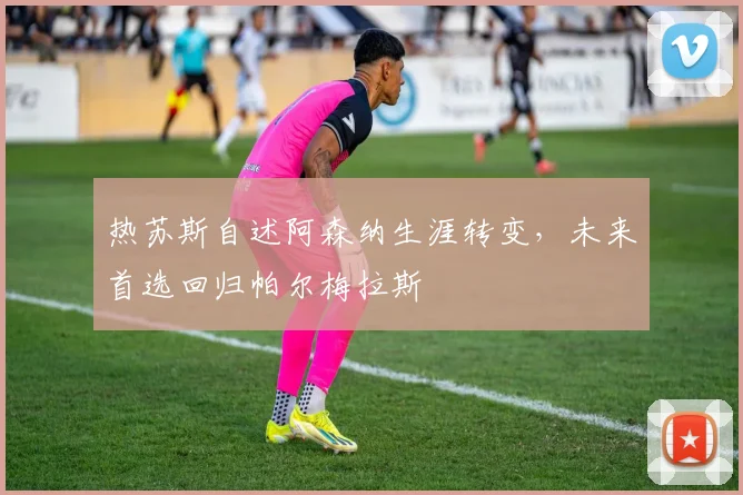 热苏斯自述阿森纳生涯转变，未来首选回归帕尔梅拉斯