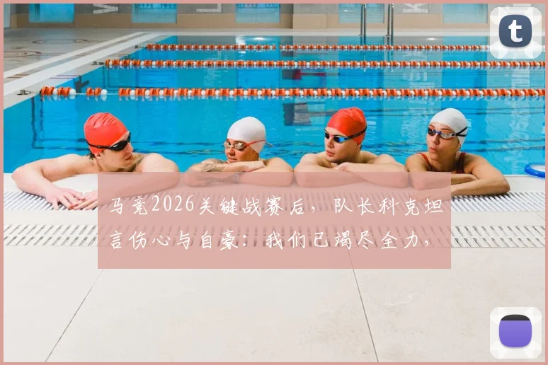 马竞2026关键战赛后,队长科克坦言伤心与自豪:我们已竭尽全力,详解球队表现与失利原因