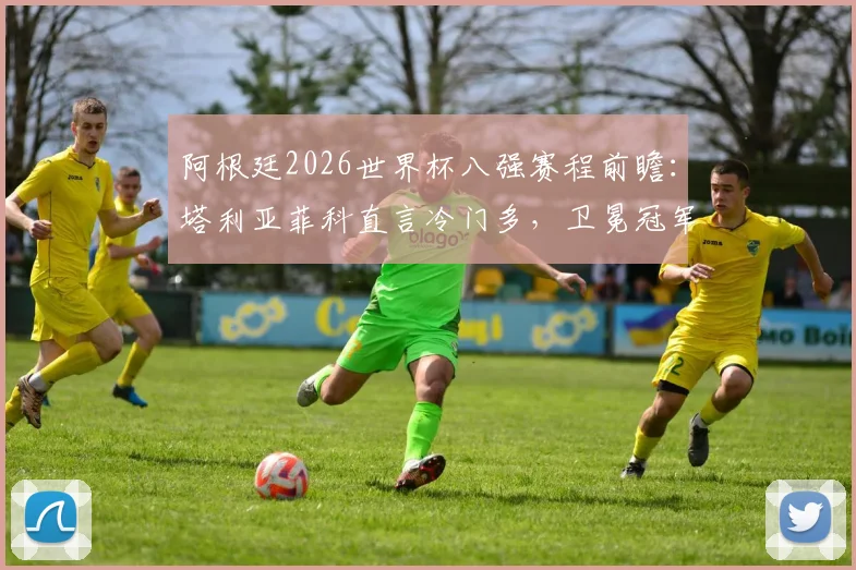 阿根廷2026世界杯八强赛程前瞻：塔利亚菲科直言冷门多，卫冕冠军需警惕哪些潜在对手？