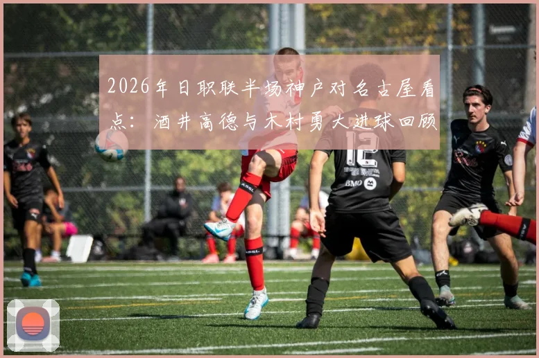 2026年日职联半场神户对名古屋看点：酒井高德与木村勇大进球回顾，附比赛数据分析与首发阵容