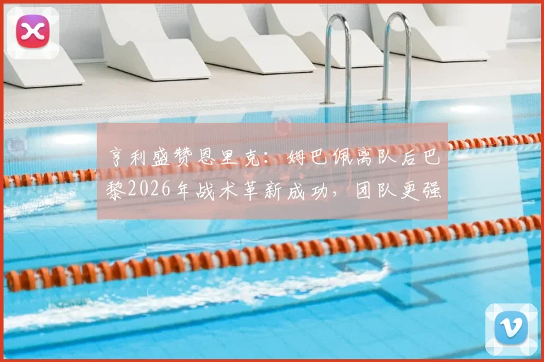 亨利盛赞恩里克:姆巴佩离队后巴黎2026年战术革新成功,团队更强实力获验证