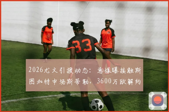 2026尤文引援动态：意媒曝接触斯图加特中场斯蒂勒，3600万欧解约金成焦点，技术特点分析