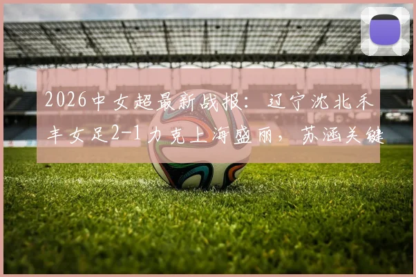2026中女超最新战报：辽宁沈北禾丰女足2-1力克上海盛丽，苏涵关键进球引关注，比赛全解析