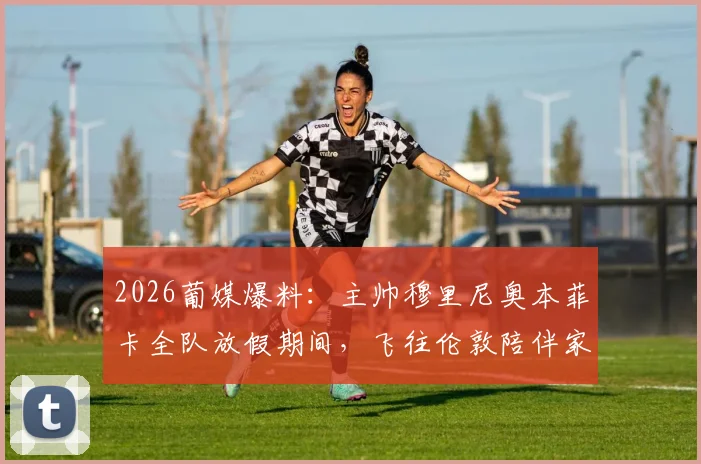 2026葡媒爆料：主帅穆里尼奥本菲卡全队放假期间，飞往伦敦陪伴家人行程解读与细节回顾