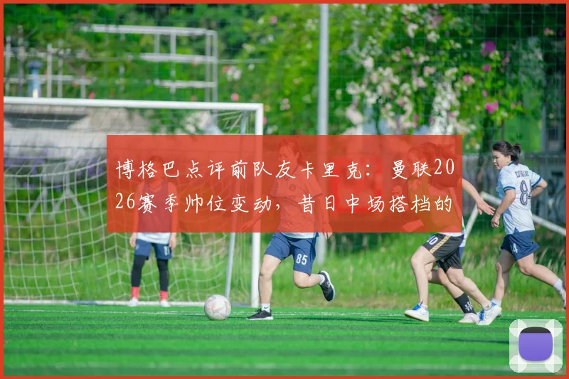 博格巴点评前队友卡里克：曼联2026赛季帅位变动，昔日中场搭档的执教能力获认可