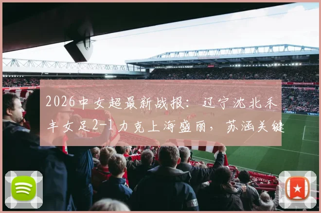 2026中女超最新战报:辽宁沈北禾丰女足2-1力克上海盛丽,苏涵关键进球引关注,比赛全解析