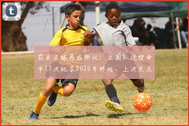 罚丢点球再成热议:法国队连续命中17次纪录2026年终结,上次失点要追溯到本泽马