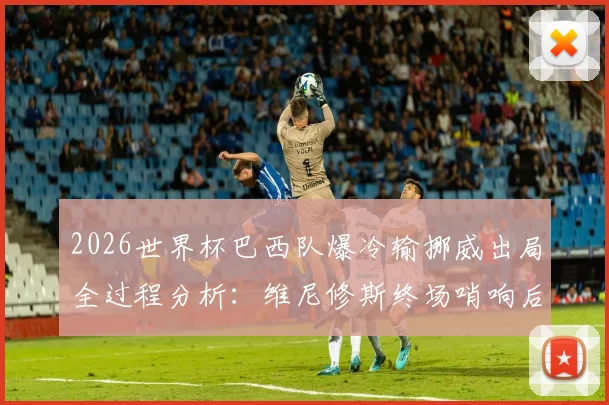 2026世界杯巴西队爆冷输挪威出局全过程分析:维尼修斯终场哨响后为何瘫坐在地?