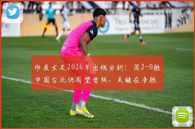 印度女足2026年出线分析:若2-0胜中国台北仍有望晋级,关键在净胜球比拼