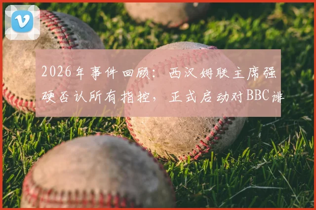 2026年事件回顾:西汉姆联主席强硬否认所有指控,正式启动对BBC诽谤诉讼程序,球迷关注案件最新进展