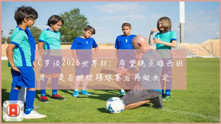 C罗谈2026世界杯：希望晚点碰西班牙，是否继续踢球赛后再做决定