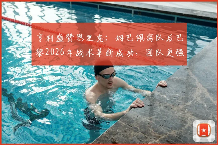 亨利盛赞恩里克：姆巴佩离队后巴黎2026年战术革新成功，团队更强实力获验证