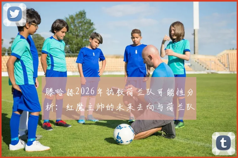 滕哈赫2026年执教荷兰队可能性分析：红魔主帅的未来去向与荷兰队选帅标准深度探讨