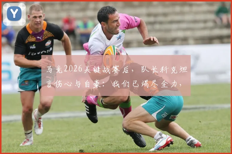 马竞2026关键战赛后，队长科克坦言伤心与自豪：我们已竭尽全力，详解球队表现与失利原因