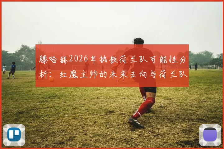滕哈赫2026年执教荷兰队可能性分析:红魔主帅的未来去向与荷兰队选帅标准深度探讨
