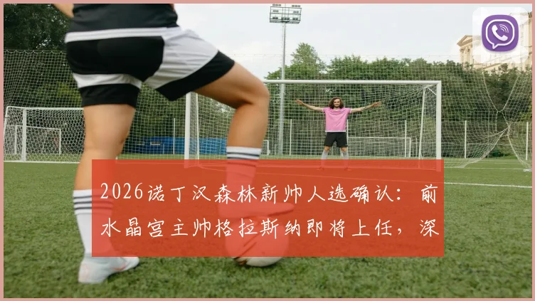 2026诺丁汉森林新帅人选确认：前水晶宫主帅格拉斯纳即将上任，深度解析其执教前景与球队备战计划