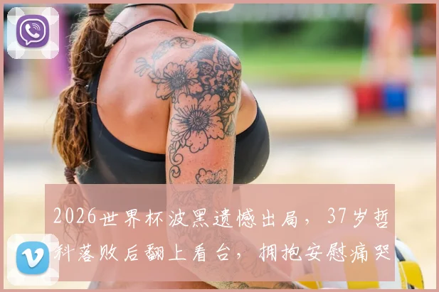 2026世界杯波黑遗憾出局，37岁哲科落败后翻上看台，拥抱安慰痛哭的女儿：铁汉柔情时刻