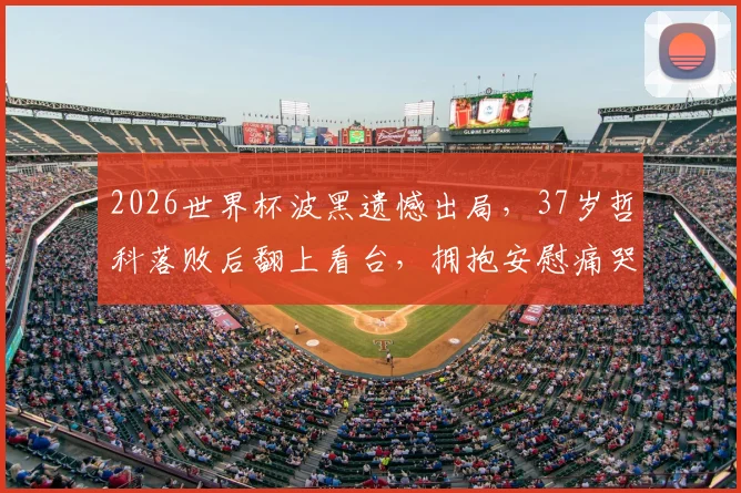 2026世界杯波黑遗憾出局,37岁哲科落败后翻上看台,拥抱安慰痛哭的女儿:铁汉柔情时刻