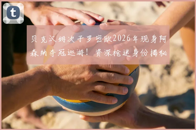 贝克汉姆次子罗密欧2026年现身阿森纳夺冠巡游!资深枪迷身份揭秘,星二代俱乐部归属引热议