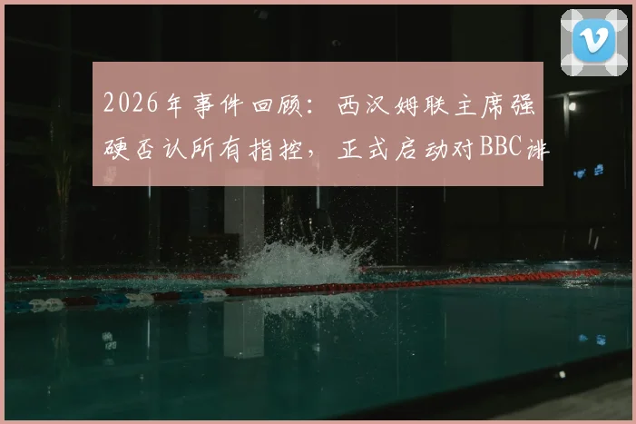 2026年事件回顾：西汉姆联主席强硬否认所有指控，正式启动对BBC诽谤诉讼程序，球迷关注案件最新进展
