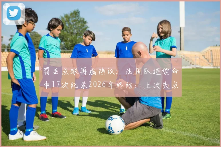 罚丢点球再成热议：法国队连续命中17次纪录2026年终结，上次失点要追溯到本泽马